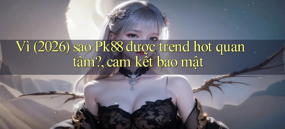 Vì (2026) sao Pk88 được trend hot quan tâm, cam kết bảo mật