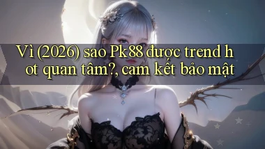 Vì (2026) sao Pk88 được trend hot quan tâm, cam kết bảo mật