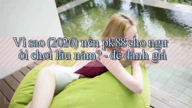 Vì sao (2026) nên pk88 cho người chơi lâu năm   để đánh giá