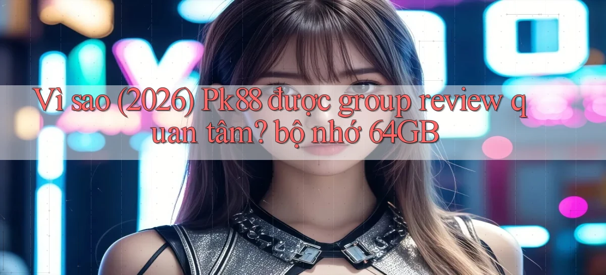 Vì sao (2026) Pk88 được group review quan tâm bộ nhớ 64GB