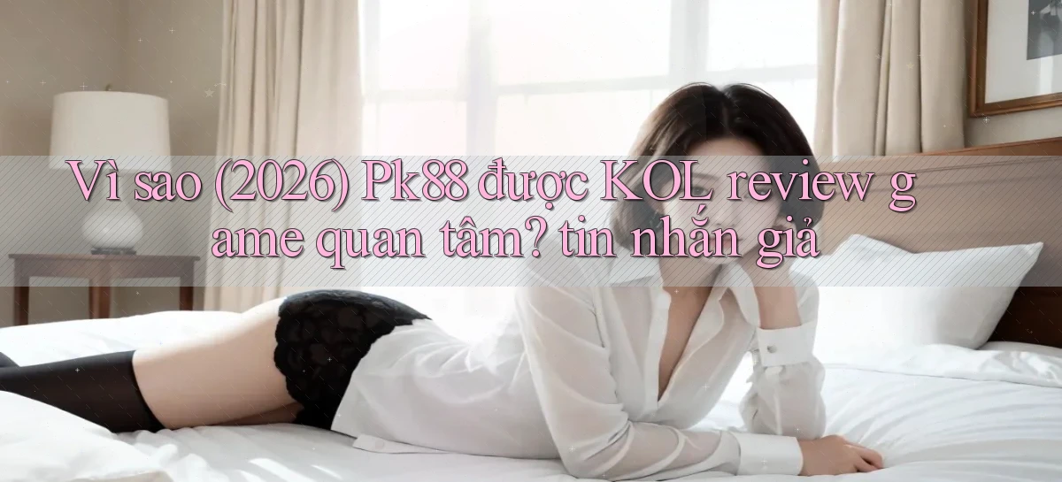Vì sao (2026) Pk88 được KOL review game quan tâm tin nhắn giả