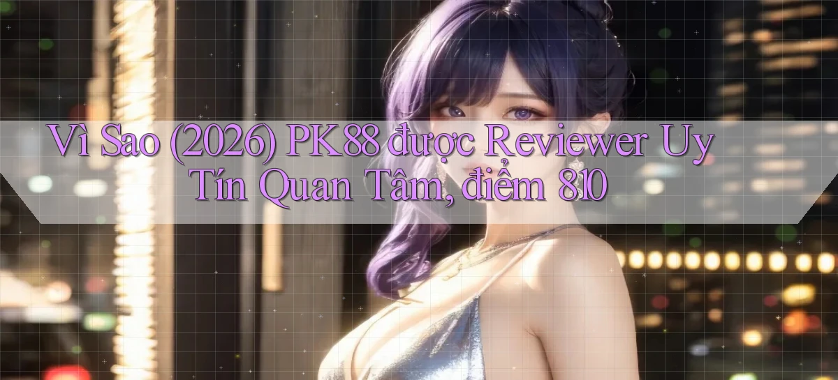 Vì sao (2026) pk88 được reviewer uy tín quan tâm, điểm 810