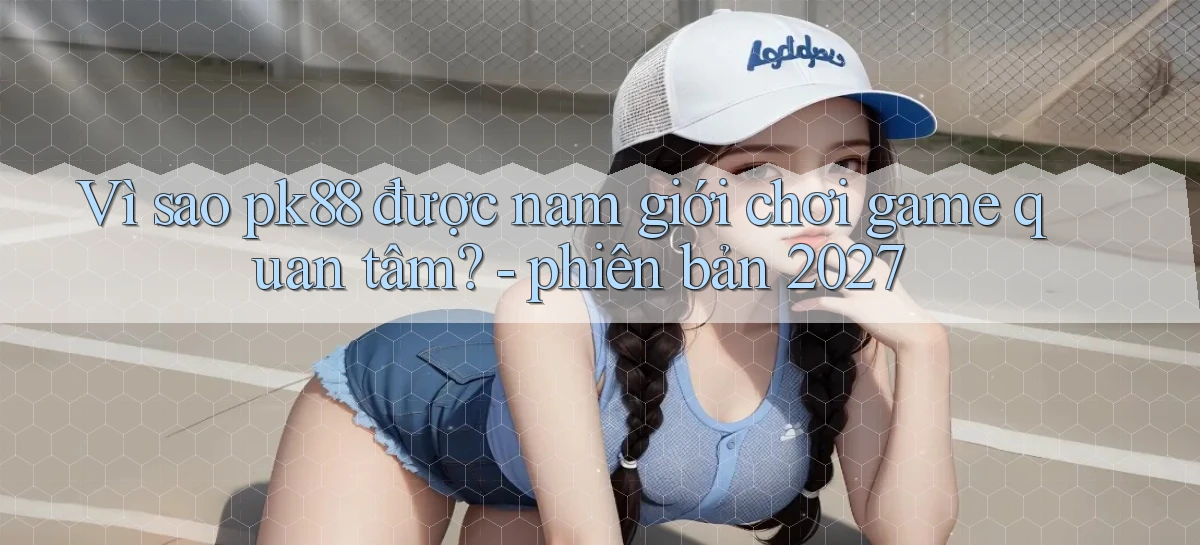 Vì sao pk88 được nam giới chơi game quan tâm   phiên bản 2027