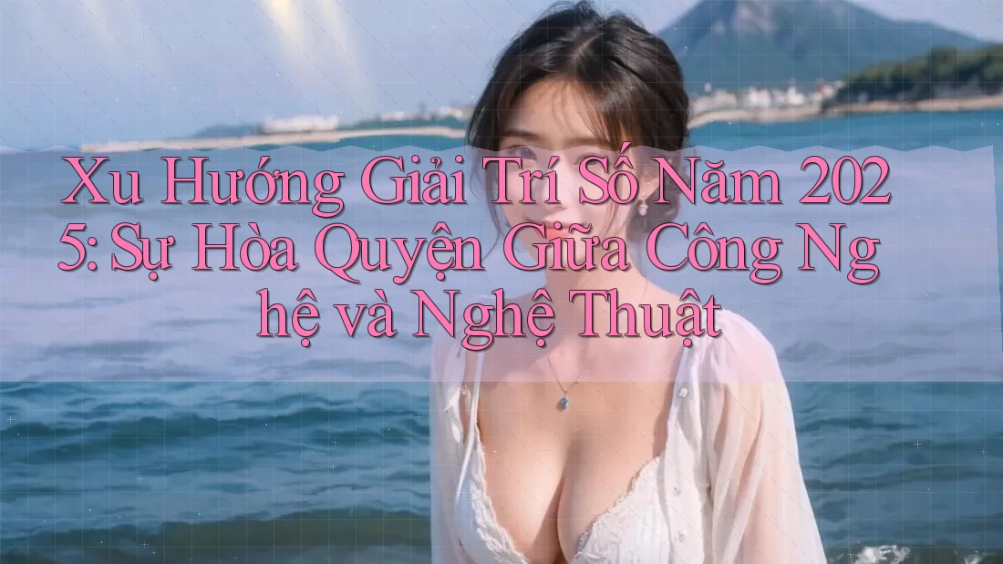 Xu Hướng Giải Trí Số Năm 2025: Sự Hòa Quyện Giữa Công Nghệ và Nghệ Thuật