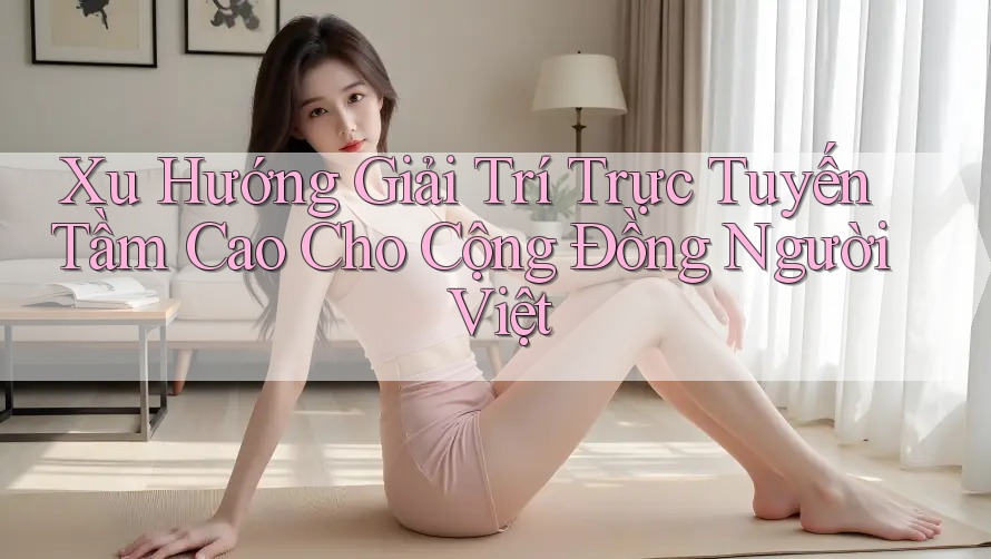Xu Hướng Giải Trí Trực Tuyến Tầm Cao Cho Cộng Đồng Người Việt Xu Hướng Giải Trí Trực Tuyến Tầm Cao Cho Cộng Đồng Người Việt