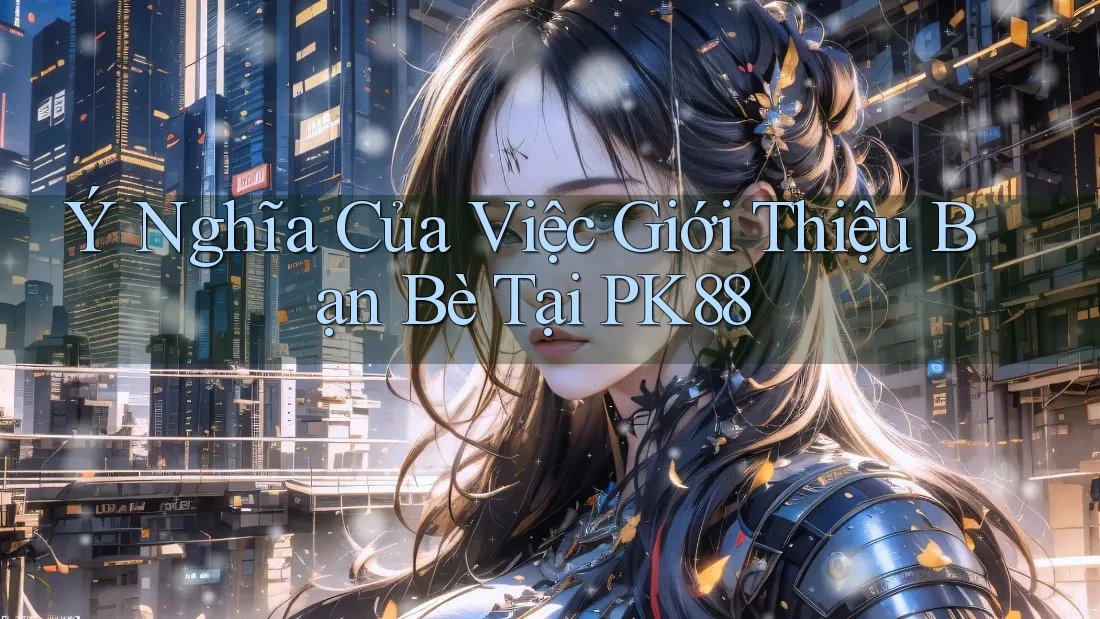 Ý Nghĩa Của Việc Giới Thiệu Bạn Bè Tại PK88